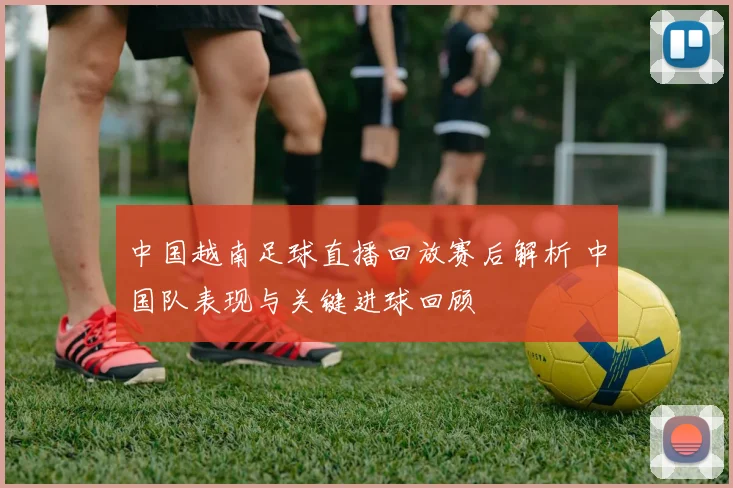 中国越南足球直播回放赛后解析 中国队表现与关键进球回顾