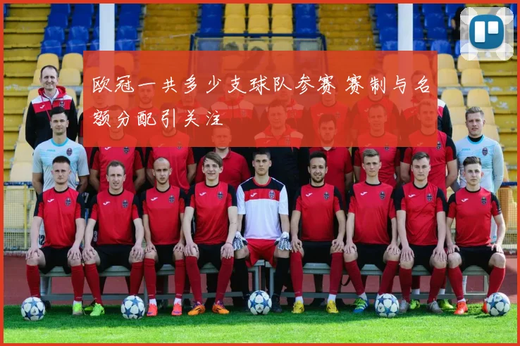 欧冠一共多少支球队参赛 赛制与名额分配引关注