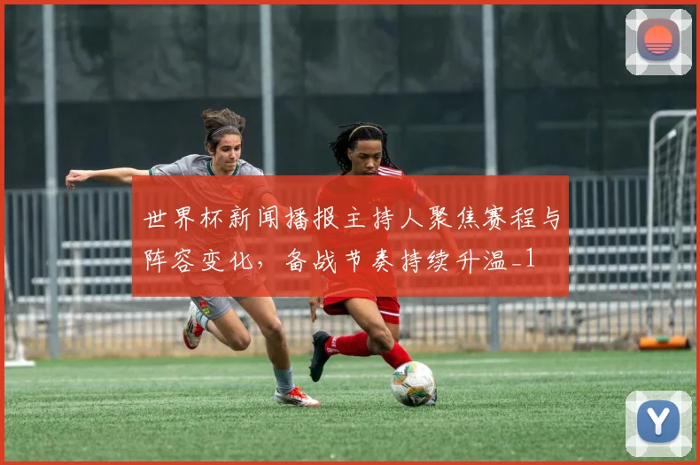 世界杯新闻播报主持人聚焦赛程与阵容变化,备战节奏持续升温_1