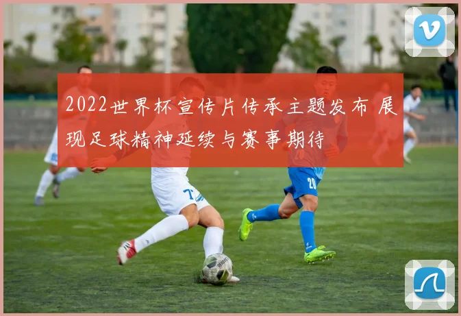 2022世界杯宣传片传承主题发布 展现足球精神延续与赛事期待