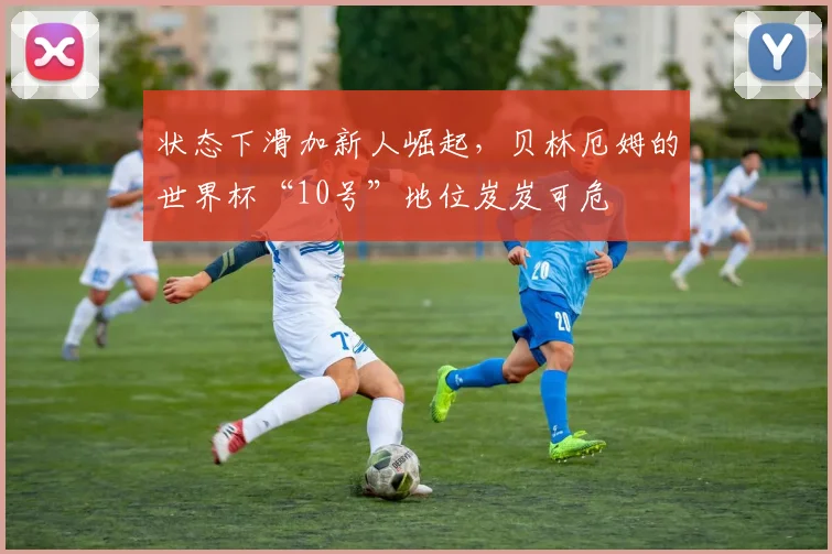 状态下滑加新人崛起，贝林厄姆的世界杯“10号”地位岌岌可危