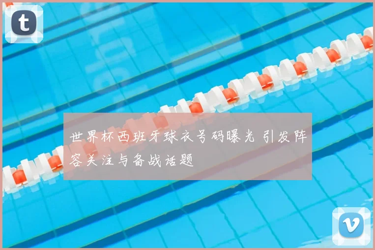 世界杯西班牙球衣号码曝光 引发阵容关注与备战话题