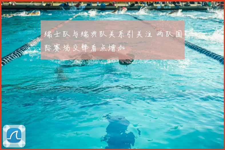 瑞士队与瑞典队关系引关注 两队国际赛场交锋看点增加
