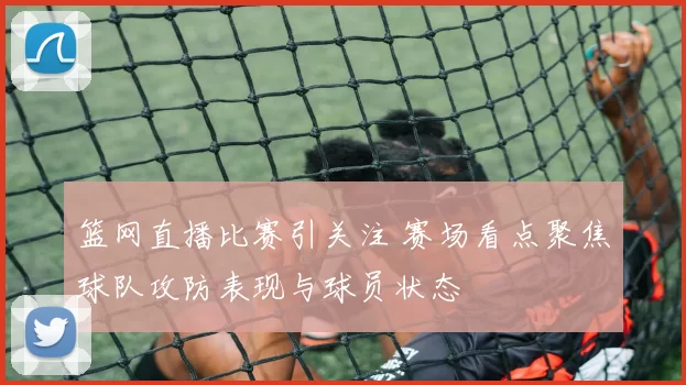 篮网直播比赛引关注 赛场看点聚焦球队攻防表现与球员状态