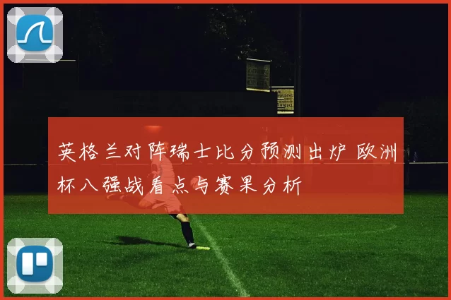英格兰对阵瑞士比分预测出炉 欧洲杯八强战看点与赛果分析
