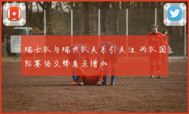 瑞士队与瑞典队关系引关注 两队国际赛场交锋看点增加