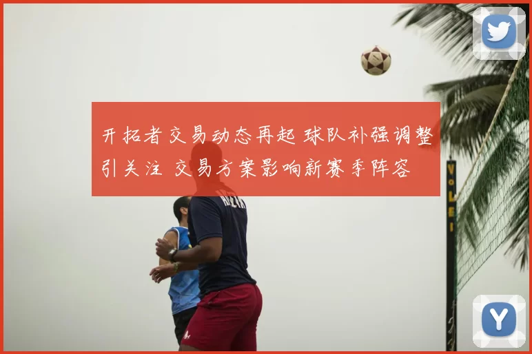 开拓者交易动态再起 球队补强调整引关注 交易方案影响新赛季阵容