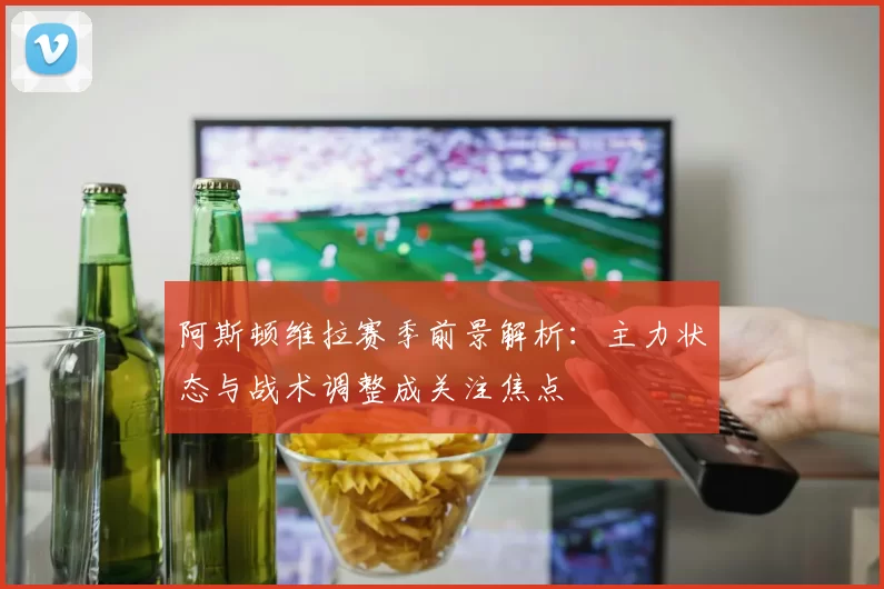 阿斯顿维拉赛季前景解析：主力状态与战术调整成关注焦点