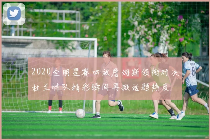 2020全明星赛回放詹姆斯领衔对决杜兰特队精彩瞬间再掀话题热度