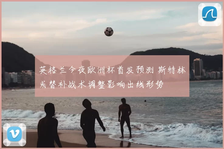 英格兰今夜欧洲杯首发预测 斯特林或替补战术调整影响出线形势