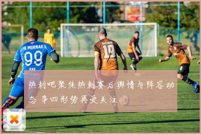 热刺吧聚焦热刺赛后舆情与阵容动态 争四形势再受关注