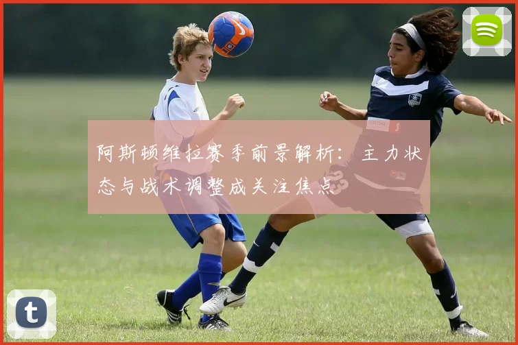 阿斯顿维拉赛季前景解析：主力状态与战术调整成关注焦点