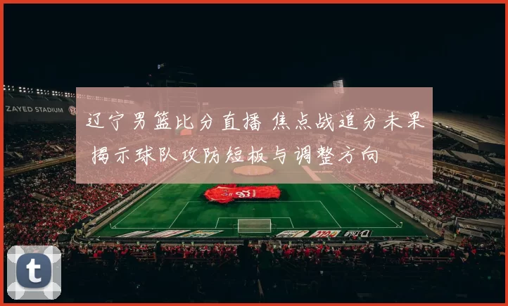 辽宁男篮比分直播 焦点战追分未果 揭示球队攻防短板与调整方向