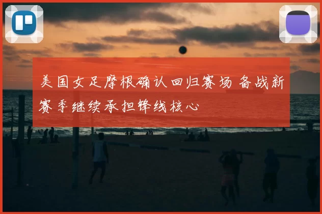 美国女足摩根确认回归赛场 备战新赛季继续承担锋线核心