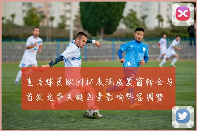皇马球员欧洲杯表现成夏窗转会与首发竞争关键因素影响阵容调整