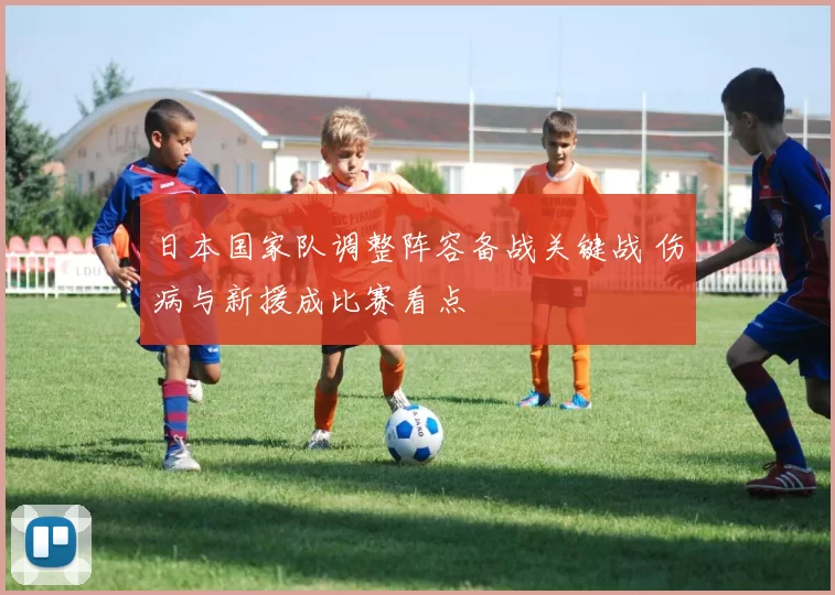 日本国家队调整阵容备战关键战 伤病与新援成比赛看点