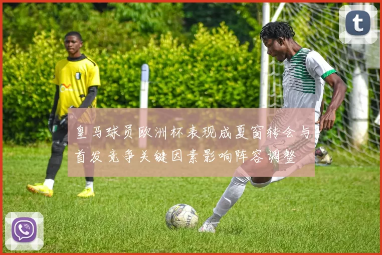 皇马球员欧洲杯表现成夏窗转会与首发竞争关键因素影响阵容调整