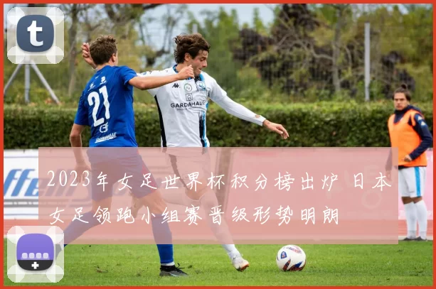 2023年女足世界杯积分榜出炉 日本女足领跑小组赛晋级形势明朗