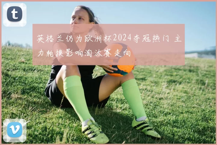 英格兰仍为欧洲杯2024夺冠热门 主力轮换影响淘汰赛走向