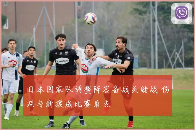 日本国家队调整阵容备战关键战 伤病与新援成比赛看点