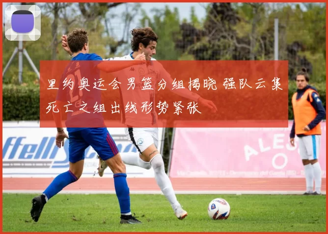 里约奥运会男篮分组揭晓 强队云集死亡之组出线形势紧张