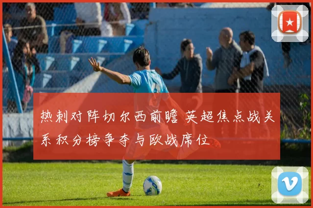 热刺对阵切尔西前瞻 英超焦点战关系积分榜争夺与欧战席位