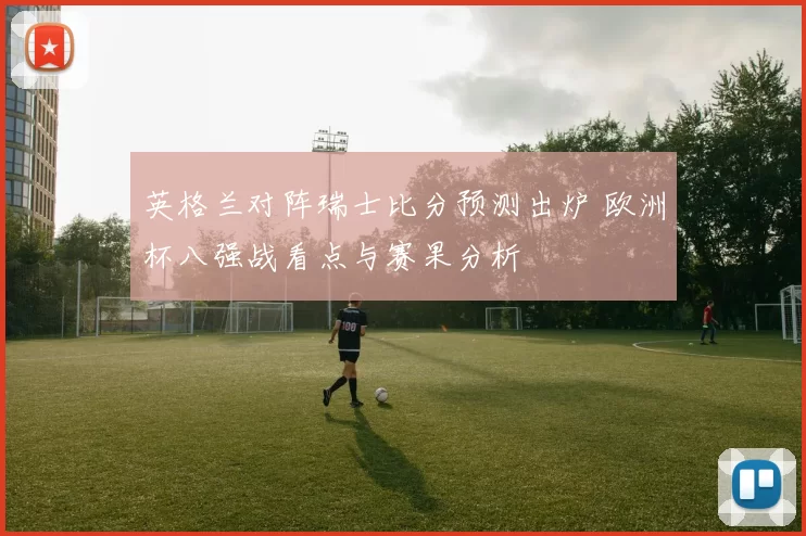 英格兰对阵瑞士比分预测出炉 欧洲杯八强战看点与赛果分析
