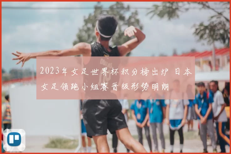 2023年女足世界杯积分榜出炉 日本女足领跑小组赛晋级形势明朗