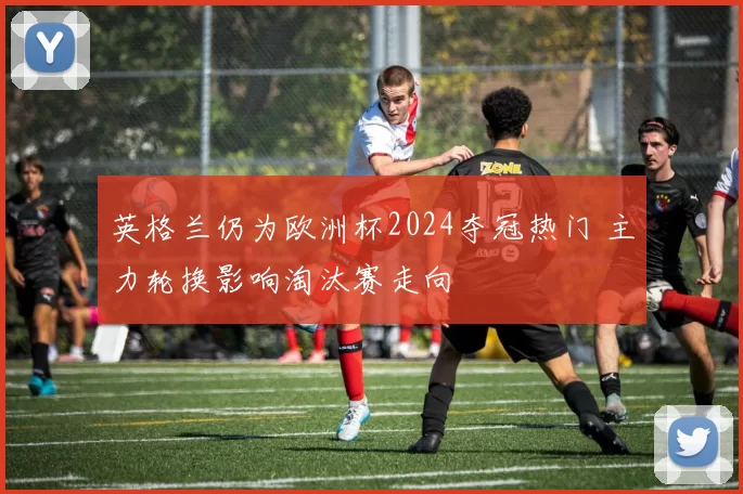 英格兰仍为欧洲杯2024夺冠热门 主力轮换影响淘汰赛走向