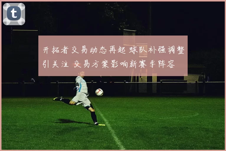开拓者交易动态再起 球队补强调整引关注 交易方案影响新赛季阵容