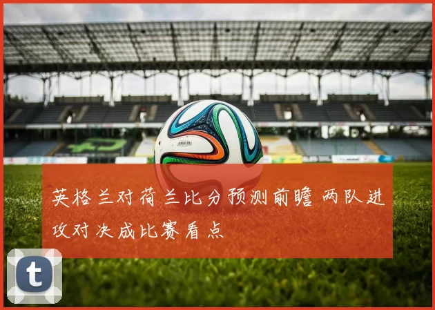 英格兰对荷兰比分预测前瞻 两队进攻对决成比赛看点